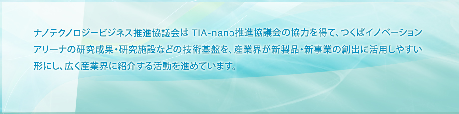 ナノテクノロジービジネス推進協議会は TIA-nano推進協議会の協力を得て、つくばイノベーションアリーナの研究成果・研究施設などの技術基盤を、産業界が新製品・新事業の創出に活用しやすい形にし、広く産業界に紹介する活動を進めています